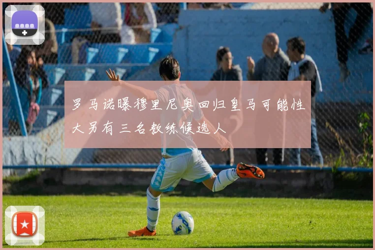 罗马诺曝穆里尼奥回归皇马可能性大另有三名教练候选人