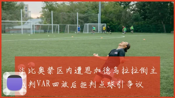 法比奥禁区内遭恩加德乌拉拉倒主裁判VAR回放后拒判点球引争议