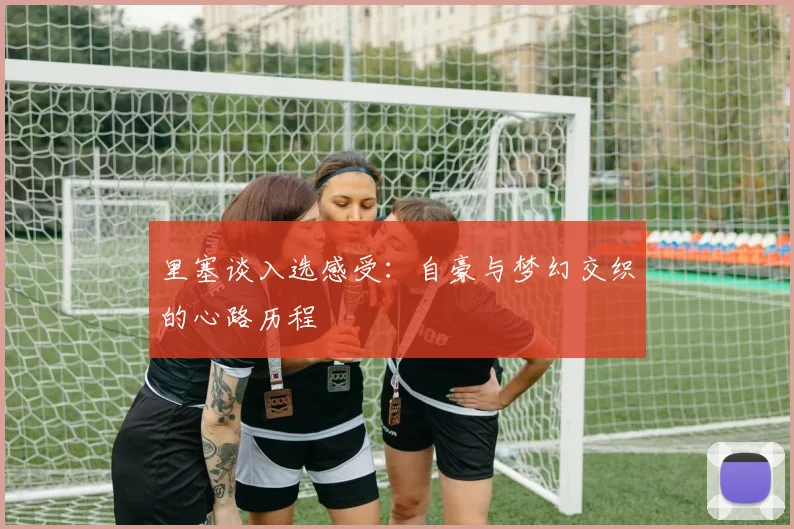 里塞谈入选感受：自豪与梦幻交织的心路历程
